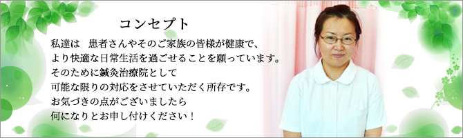 私達は　患者さんやそのご家族の皆様が健康で、より快適な日常生活を過ごせることを願っています。
            そのために鍼灸マッサージ治療院として可能な限りの対応をさせていただく所存です。お気づきの点がございましたら何になりとお申し付けください！