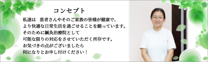 私達は　患者さんやそのご家族の皆様が健康で、より快適な日常生活を過ごせることを願っています。
            そのために鍼灸マッサージ治療院として可能な限りの対応をさせていただく所存です。お気づきの点がございましたら何になりとお申し付けください！